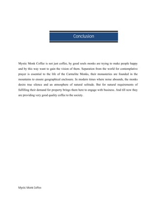 Mystic Monk Coffee
Mystic Monk Coffee is not just coffee, by good souls monks are trying to make people happy
and by this way want to gain the vision of them. Separation from the world for contemplative
prayer is essential to the life of the Carmelite Monks, their monasteries are founded in the
mountains to ensure geographical enclosure. In modern times where noise abounds, the monks
desire true silence and an atmosphere of natural solitude. But for natural requirements of
fulfilling their demand for property brings them here to engage with business. And till now they
are providing very good quality coffee to the society.
Conclusion
 