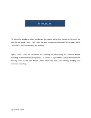 Mystic Monk Coffee
The Carmelite Monks are often best known for roasting and selling gourmet coffee under the
name Mystic Monk Coffee. Their coffee has won awards from famous coffee reviewers and is
known for its small batch quality and freshness.
Mystic Monk Coffee was established for founding and maintaining the Carmelite Monks'
monastery in the mountains of Wyoming. The symbol of Mystic Monk Coffee shows the monk
drinking coffee at the New Mount Carmel where the monks are currently building their
permanent monastery.
Introduction
 