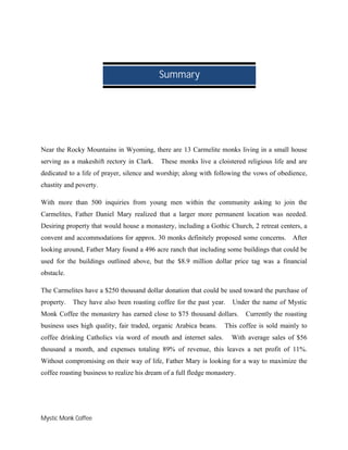 Mystic Monk Coffee
Near the Rocky Mountains in Wyoming, there are 13 Carmelite monks living in a small house
serving as a makeshift rectory in Clark. These monks live a cloistered religious life and are
dedicated to a life of prayer, silence and worship; along with following the vows of obedience,
chastity and poverty.
With more than 500 inquiries from young men within the community asking to join the
Carmelites, Father Daniel Mary realized that a larger more permanent location was needed.
Desiring property that would house a monastery, including a Gothic Church, 2 retreat centers, a
convent and accommodations for approx. 30 monks definitely proposed some concerns. After
looking around, Father Mary found a 496 acre ranch that including some buildings that could be
used for the buildings outlined above, but the $8.9 million dollar price tag was a financial
obstacle.
The Carmelites have a $250 thousand dollar donation that could be used toward the purchase of
property. They have also been roasting coffee for the past year. Under the name of Mystic
Monk Coffee the monastery has earned close to $75 thousand dollars. Currently the roasting
business uses high quality, fair traded, organic Arabica beans. This coffee is sold mainly to
coffee drinking Catholics via word of mouth and internet sales. With average sales of $56
thousand a month, and expenses totaling 89% of revenue, this leaves a net profit of 11%.
Without compromising on their way of life, Father Mary is looking for a way to maximize the
coffee roasting business to realize his dream of a full fledge monastery.
Summary
 