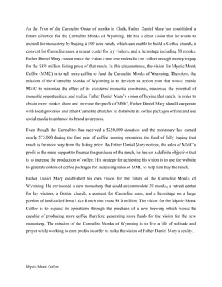 Mystic Monk Coffee
As the Prior of the Carmelite Order of monks in Clark, Father Daniel Mary has established a
future direction for the Carmelite Monks of Wyoming. He has a clear vision that he wants to
expand the monastery by buying a 500-acre ranch, which can enable to build a Gothic church, a
convent for Carmelite nuns, a retreat center for lay visitors, and a hermitage including 30 monks.
Father Daniel Mary cannot make the vision come true unless he can collect enough money to pay
for the $8.9 million listing price of that ranch. In this circumstance, the vision for Mystic Monk
Coffee (MMC) is to sell more coffee to fund the Carmelite Monks of Wyoming. Therefore, the
mission of the Carmelite Monks of Wyoming is to develop an action plan that would enable
MMC to minimize the effect of its cloistered monastic constraints, maximize the potential of
monastic opportunities, and realize Father Daniel Mary’s vision of buying that ranch. In order to
obtain more market share and increase the profit of MMC, Father Daniel Mary should cooperate
with local groceries and other Carmelite churches to distribute its coffee packages offline and use
social media to enhance its brand awareness.
Even though the Carmelites has received a $250,000 donation and the monastery has earned
nearly $75,000 during the first year of coffee roasting operation, the fund of fully buying that
ranch is far more way from the listing price. As Father Daniel Mary notices, the sales of MMC’s
profit is the main support to finance the purchase of the ranch, he has set a definite objective that
is to increase the production of coffee. His strategy for achieving his vision is to use the website
to generate orders of coffee packages for increasing sales of MMC to help him buy the ranch.
Father Daniel Mary established his own vision for the future of the Carmelite Monks of
Wyoming. He envisioned a new monastery that could accommodate 30 monks, a retreat center
for lay visitors, a Gothic church, a convent for Carmelite nuns, and a hermitage on a large
portion of land called Irma Lake Ranch that costs $8.9 million. The vision for the Mystic Monk
Coffee is to expand its operations through the purchase of a new brewery which would be
capable of producing more coffee therefore generating more funds for the vision for the new
monastery. The mission of the Carmelite Monks of Wyoming is to live a life of solitude and
prayer while working to earn profits in order to make the vision of Father Daniel Mary a reality.
 
