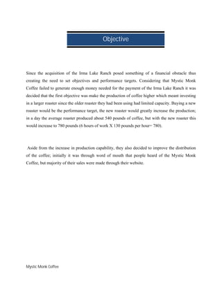 Mystic Monk Coffee
Since the acquisition of the Irma Lake Ranch posed something of a financial obstacle thus
creating the need to set objectives and performance targets. Considering that Mystic Monk
Coffee failed to generate enough money needed for the payment of the Irma Lake Ranch it was
decided that the first objective was make the production of coffee higher which meant investing
in a larger roaster since the older roaster they had been using had limited capacity. Buying a new
roaster would be the performance target, the new roaster would greatly increase the production;
in a day the average roaster produced about 540 pounds of coffee, but with the new roaster this
would increase to 780 pounds (6 hours of work X 130 pounds per hour= 780).
Aside from the increase in production capability, they also decided to improve the distribution
of the coffee; initially it was through word of mouth that people heard of the Mystic Monk
Coffee, but majority of their sales were made through their website.
Objective
 