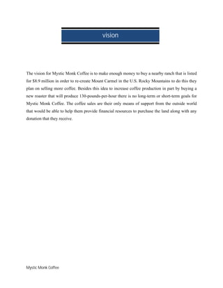 Mystic Monk Coffee
The vision for Mystic Monk Coffee is to make enough money to buy a nearby ranch that is listed
for $8.9 million in order to re-create Mount Carmel in the U.S. Rocky Mountains to do this they
plan on selling more coffee. Besides this idea to increase coffee production in part by buying a
new roaster that will produce 130-pounds-per-hour there is no long-term or short-term goals for
Mystic Monk Coffee. The coffee sales are their only means of support from the outside world
that would be able to help them provide financial resources to purchase the land along with any
donation that they receive.
vision
 