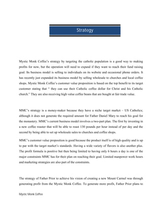 Mystic Monk Coffee
Mystic Monk Coffee’s strategy by targeting the catholic population is a good way to making
profits for now, but the operation will need to expand if they want to reach their fund raising
goal. Its business model is selling to individuals on its website and occasional phone orders. It
has recently just expanded its business model by selling wholesale to churches and local coffee
shops. Mystic Monk Coffee’s customer value proposition is based on the top benefit to its target
customer stating that “ they can use their Catholic coffee dollar for Christ and his Catholic
church.” They are also receiving high value coffee beans that are bought at fair trade value.
MMC’s strategy is a money-maker because they have a niche target market – US Catholics;
although it does not generate the required amount for Father Daniel Mary to reach his goal for
the monastery. MMC’s current business model involves a two-part plan. The first by investing in
a new coffee roaster that will be able to roast 130 pounds per hour instead of per day and the
second by being able to set up wholesale sales to churches and coffee shops.
MMC’s customer value proposition is good because the product itself is of high quality and is up
to par with the target market’s standards. Having a wide variety of flavors is also another plus.
The profit formula is positive but then being limited to having only 6 hours a day is one of the
major constraints MMC has for their plan on reaching their goal. Limited manpower work hours
and marketing strategies are also part of the constraints.
The strategy of Father Prior to achieve his vision of creating a new Mount Carmel was through
generating profit from the Mystic Monk Coffee. To generate more profit, Father Prior plans to
Strategy
 
