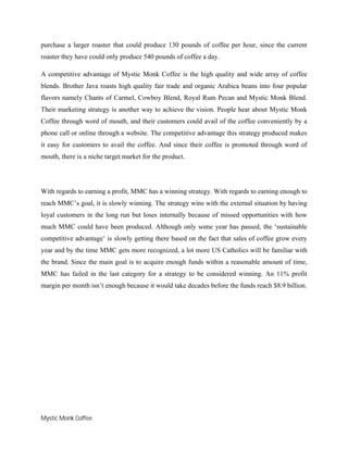 Mystic Monk Coffee
purchase a larger roaster that could produce 130 pounds of coffee per hour, since the current
roaster they have could only produce 540 pounds of coffee a day.
A competitive advantage of Mystic Monk Coffee is the high quality and wide array of coffee
blends. Brother Java roasts high quality fair trade and organic Arabica beans into four popular
flavors namely Chants of Carmel, Cowboy Blend, Royal Rum Pecan and Mystic Monk Blend.
Their marketing strategy is another way to achieve the vision. People hear about Mystic Monk
Coffee through word of mouth, and their customers could avail of the coffee conveniently by a
phone call or online through a website. The competitive advantage this strategy produced makes
it easy for customers to avail the coffee. And since their coffee is promoted through word of
mouth, there is a niche target market for the product.
With regards to earning a profit, MMC has a winning strategy. With regards to earning enough to
reach MMC’s goal, it is slowly winning. The strategy wins with the external situation by having
loyal customers in the long run but loses internally because of missed opportunities with how
much MMC could have been produced. Although only some year has passed, the ‘sustainable
competitive advantage’ is slowly getting there based on the fact that sales of coffee grow every
year and by the time MMC gets more recognized, a lot more US Catholics will be familiar with
the brand. Since the main goal is to acquire enough funds within a reasonable amount of time,
MMC has failed in the last category for a strategy to be considered winning. An 11% profit
margin per month isn’t enough because it would take decades before the funds reach $8.9 billion.
 