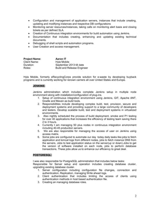 • Configuration and management of application servers, instances that include creating,
updating and modifying instances and respective DB configurations
• Monitoring server resources/instances, taking calls on monitoring alert basis and closing
tickets as per defined SLA.
• Creation of Continuous integration environments for build automation using Jenkins.
• Documentation that includes creating, enhancing and updating existing technical
documents.
• Debugging of shell scripts and automation programs.
• User Creation and access management.
Project Name: Aaron IT
Client Name: Hyla Mobile
Duration: September 2013 till date
Roles: Build and Release Engineer
Hyla Mobile, formerly eRecyclingCorps provide solution for e-waste by developing buyback
programs and is currently working for renown carriers all over United States and Europe.
JENKINS:
Jenkins administration which includes complete Jenkins setup in multiple node
environment along with installation/configuration of plug-ins.
1. Setup of continuous integration environment using Jenkins, GIT, Apache ANT,
Gradle and Maven as build tools.
2. Responsibilities include developing complex build, test, provision, secure and
deployment systems and providing support to a large community of developers
and testers. Develop scalable build, test and deployment systems in virtualized
environments.
3. Also nightly scheduled the process of build deployment, smoke and P1 testing
for over 40 applications that increases the efficiency of testing team saving there
2 to 3 hours.
4. Currently I am managing 50 plus nodes in continuous integration environment
including 40-45 production servers.
5. We are also responsible for managing the access of user on Jenkins using
access matrix.
6. Some jobs are configured to automate our day today daily tasks like jobs to fetch
application and tomcat logs from different nodes, jobs to fetch instance DNS from
the servers, Jobs to test application status on the server(up or down).Jobs to get
the version of software installed on each node, jobs to perform database
transactions. These jobs allow us to enhance our efficiency to great deal.
POSTGRESQL:
I was also responsible for PostgreSQL administration that includes below tasks:
Responsible for Server setup and operation includes creating database cluster,
upgrading existing database cluster.
1. Server configuration including configuration file changes, connection and
authentication, Replication, managing Write ahead logs.
2. Client authentication that includes limiting the access of clients using
authentication methods in host based authentication file.
3. Creating an managing database roles.
2
 
