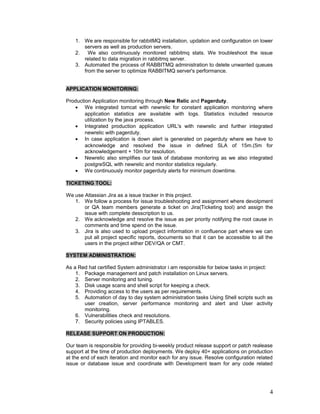 1. We are responsible for rabbitMQ installation, updation and configuration on lower
servers as well as production servers.
2. We also continuously monitored rabbitmq stats. We troubleshoot the issue
related to data migration in rabbitmq server.
3. Automated the process of RABBITMQ administration to delete unwanted queues
from the server to optimize RABBITMQ server's performance.
APPLICATION MONITORING:
Production Application monitoring through New Relic and Pagerduty.
• We integrated tomcat with newrelic for constant application monitoring where
application statistics are available with logs. Statistics included resource
utilization by the java process.
• Integrated production application URL's with newrelic and further integrated
newrelic with pagerduty.
• In case application is down alert is generated on pagerduty where we have to
acknowledge and resolved the issue in defined SLA of 15m.(5m for
acknowledgement + 10m for resolution.
• Newrelic also simplifies our task of database monitoring as we also integrated
postgreSQL with newrelic and monitor statistics regularly.
• We continuously monitor pagerduty alerts for minimum downtime.
TICKETING TOOL:
We use Atlassian Jira as a issue tracker in this project.
1. We follow a process for issue troubleshooting and assignment where devolpment
or QA team members generate a ticket on Jira(Ticketing tool) and assign the
issue with complete desscription to us.
2. We acknowledge and resolve the issue as per priority notifying the root cause in
comments and time spend on the issue.
3. Jira is also used to upload project information in confluence part where we can
put all project specific reports, documents so that it can be accessible to all the
users in the project either DEV/QA or CMT.
SYSTEM ADMINISTRATION:
As a Red hat certified System administrator i am responsible for below tasks in project:
1. Package management and patch installation on Linux servers.
2. Server monitoring and tuning.
3. Disk usage scans and shell script for keeping a check.
4. Providing access to the users as per requirements.
5. Automation of day to day system administration tasks Using Shell scripts such as
user creation, server performance monitoring and alert and User activity
monitoring.
6. Vulnerabilities check and resolutions.
7. Security policies using IPTABLES.
RELEASE SUPPORT ON PRODUCTION:
Our team is responsible for providing bi-weekly product release support or patch realease
support at the time of production deployments. We deploy 40+ applications on production
at the end of each iteration and monitor each for any issue. Resolve configuration related
issue or database issue and coordinate with Development team for any code related
4
 