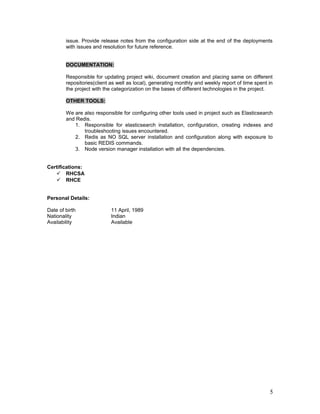 issue. Provide release notes from the configuration side at the end of the deployments
with issues and resolution for future reference.
DOCUMENTATION:
Responsible for updating project wiki, document creation and placing same on different
repositories(client as well as local), generating monthly and weekly report of time spent in
the project with the categorization on the bases of different technologies in the project.
OTHER TOOLS:
We are also responsible for configuring other tools used in project such as Elasticsearch
and Redis.
1. Responsible for elasticsearch installation, configuration, creating indexes and
troubleshooting issues encountered.
2. Redis as NO SQL server installation and configuration along with exposure to
basic REDIS commands.
3. Node version manager installation with all the dependencies.
Certifications:
 RHCSA
 RHCE
Personal Details:
Date of birth 11 April, 1989
Nationality Indian
Availability Available
5
 