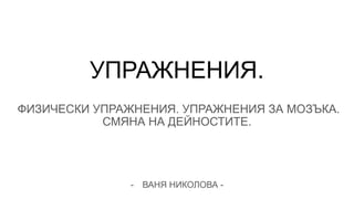 УПРАЖНЕНИЯ.
ФИЗИЧЕСКИ УПРАЖНЕНИЯ. УПРАЖНЕНИЯ ЗА МОЗЪКА.
СМЯНА НА ДЕЙНОСТИТЕ.
- ВАНЯ НИКОЛОВА -
 