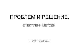 ПРОБЛЕМ И РЕШЕНИЕ.
ЕФЕКТИВНИ МЕТОДИ.
- ВАНЯ НИКОЛОВА -
 