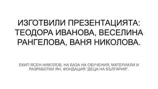 ИЗГОТВИЛИ ПРЕЗЕНТАЦИЯТА:
ТЕОДОРА ИВАНОВА, ВЕСЕЛИНА
РАНГЕЛОВА, ВАНЯ НИКОЛОВА.
ЕКИП ЯСЕН НИКОЛОВ, НА БАЗА НА ОБУЧЕНИЯ, МАТЕРИАЛИ И
РАЗРАБОТКИ ЯН, ФОНДАЦИЯ “ДЕЦА НА БЪЛГАРИЯ”.
 