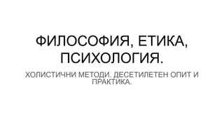 ФИЛОСОФИЯ, ЕТИКА,
ПСИХОЛОГИЯ.
ХОЛИСТИЧНИ МЕТОДИ. ДЕСЕТИЛЕТЕН ОПИТ И
ПРАКТИКА.
 