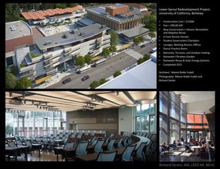 Richard	Des,n,	AIA,	LEED	AP,	BD+C	
Lower	Sproul	Redevelopment	Project,	
University	of	California,	Berkeley	
	
•  Construc,on	Cost	=	$156M	
•  Size	=	290,00	GSF	
•  New	Construc,on	+	Historic	Renova,on	
and	Adap,ve	Reuse	
•  4	Food	Service	Venues	
•  Student	Government	Chambers	
•  Lounges,	Mee,ng	Rooms,	Oﬃces	
•  Dance	Prac,ce	Room	
•  Balconies,	Terraces,	and	Outdoor	Sea,ng	
•  Rainwater	Filtra,on	Garden	
•  Rainwater	Reuse	&	Solar	Energy	Systems	
•  Completed	2015	
	
Architect:		Moore	Ruble	Yudell	
Photography:	Moore	Ruble	Yudell	and		
Richard	Des,n	
	
 