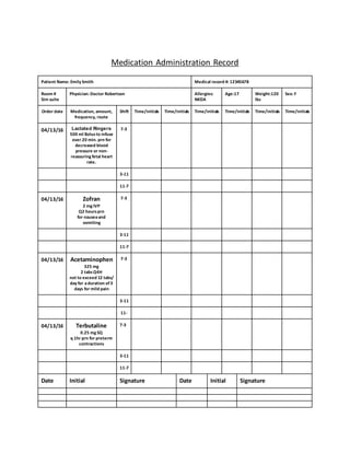 Medication Administration Record
Patient Name: Emily Smith Medical record #: 12345678
Room #
Sim suite
Physician: Doctor Robertson Allergies:
NKDA
Age:17 Weight:120
lbs
Sex: F
Order date Medication, amount,
frequency, route
Shift Time/initials Time/initials Time/initials Time/initials Time/initials Time/initials
04/13/16 Lactated Ringers
500 ml Bolusto infuse
over 20 min. prn for
decreased blood
pressure or non-
reassuring fetal heart
rate.
7-3
3-11
11-7
04/13/16 Zofran
2 mg IVP
Q2 hoursprn
for nauseaand
vomiting
7-3
3-11
11-7
04/13/16 Acetaminophen
325 mg
2 tabsQ4H
not to exceed 12 tabs/
day for aduration of3
days for mild pain
7-3
3-11
11-
04/13/16 Terbutaline
0.25 mg SQ
q 1hr prn for preterm
contractions
7-3
3-11
11-7
Date Initial Signature Date Initial Signature
 