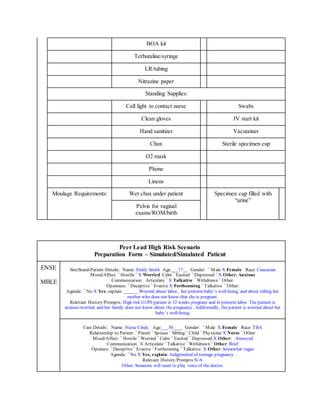 BOA kit
Terbutaline/syringe
LR/tubing
Nitrazine paper
Standing Supplies:
Call light to contact nurse Swabs
Clean gloves IV start kit
Hand sanitizer Vacutainer
Chux Sterile specimen cup
O2 mask
Phone
Linens
Moulage Requirements: Wet chux under patient Specimen cup filled with
“urine”
Pelvis for vaginal
exams/ROM/birth
Peer Lead High Risk Scenario
Preparation Form – Simulated/Simulated Patient
ENSE
MBLE
Sim/Stand-Patient Details: Name: Emily Smith Age:___17__ Gender: ¨ Male X Female Race: Caucasian
Mood/Affect: ¨ Hostile ¨ X Worried Calm ¨ Excited ¨ Depressed ¨ X Other: Anxious
Communication: Articulate ¨ X Talkative ¨ Withdrawn ¨ Other:
Openness: ¨ Deceptive ¨ Evasive X Forthcoming ¨ Talkative ¨ Other:
Agenda: ¨ No X Yes, explain: ______ Worried about labor, her preterm baby’s well-being, and about telling her
mother who does not know that she is pregnant.
Relevant History/Prompts: High risk G1P0 patient is 32 weeks pregnant and in preterm labor. The patient is
anxious/worried and her family does not know about the pregnancy. Additionally, the patient is worried about her
baby’s well-being.
Cast Details: Name: Nurse Cindy Age:___30____ Gender: ¨ Male X Female Race: TBA
Relationship to Patient: ¨ Parent ¨ Spouse ¨ Sibling ¨ Child ¨ Physician X Nurse ¨ Other:
Mood/Affect: ¨ Hostile ¨ Worried ¨ Calm ¨ Excited ¨ Depressed X Other: Annoyed
Communication: X Articulate ¨ Talkative ¨ Withdrawn ¨ Other: Brief
Openess: ¨ Deceptive ¨ Evasive ¨ Forthcoming ¨ Talkative X Other: Somewhat vague
Agenda: ¨ No X Yes, explain: Judgemental of teenage pregnancy.
Relevant History/Prompts:N/A
Other: Someone will need to play voice of the doctor.
 
