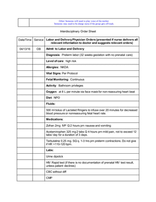 Other: Someone will need to play voice of the mother.
Someone may need to be charge nurse if the group gets off track.
Interdisciplinary Order Sheet
Date/Time Service Labor and DeliveryPhysician Orders (presented if nurse delivers all
relevant information to doctor and suggests relevant orders)
04/13/16 OB Admit to Labor and Delivery
Diagnosis: Preterm labor (32 weeks gestation with no prenatal care)
Level of care: high risk
Allergies: NKDA
Vital Signs: Per Protocol
Fetal Monitoring: Continuous
Activity: Bathroom privileges
Oxygen: at 8 L per minute via face mask for non-reassuring heart beat
Diet: NPO
Fluids:
500 ml bolus of Lactated Ringers to infuse over 20 minutes for decreased
blood pressure or nonreassuring fetal heart rate.
Medications:
Zofran 2mg IVP Q 2 hours prn nausea and vomiting
Acetaminophen 325 mg 2 tabs Q 4 hours prn mild pain, not to exceed 12
tabs/ day for a duration of 3 days.
Terbutaline 0.25 mg. SQ q. 1-3 hrs prn preterm contractions. Do not give
if HR >110-120 bpm.
Labs:
Urine dipstick
HIV Rapid test (if there is no documentation of prenatal HIV test result,
unless patient declines)
CBC without diff
CMP
 