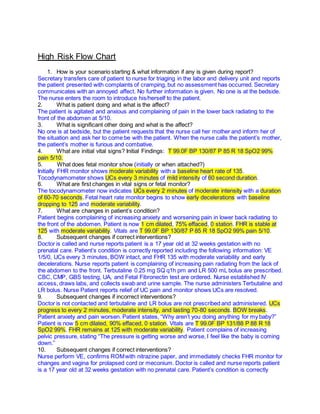 High Risk Flow Chart
1. How is your scenario starting & what information if any is given during report?
Secretary transfers care of patient to nurse for triaging in the labor and delivery unit and reports
the patient presented with complaints of cramping, but no assessment has occurred. Secretary
communicates with an annoyed affect. No further information is given. No one is at the bedside.
The nurse enters the room to introduce his/herself to the patient.
2. What is patient doing and what is the affect?
The patient is agitated and anxious and complaining of pain in the lower back radiating to the
front of the abdomen at 5/10.
3. What is significant other doing and what is the affect?
No one is at bedside, but the patient requests that the nurse call her mother and inform her of
the situation and ask her to come be with the patient. When the nurse calls the patient’s mother,
the patient’s mother is furious and combative.
4. What are initial vital signs? Initial Findings: T 99.0F BP 130/87 P 85 R 18 SpO2 99%
pain 5/10.
5. What does fetal monitor show (initially or when attached?)
Initially FHR monitor shows moderate variability with a baseline heart rate of 135.
Tocodynamometer shows UCs every 3 minutes of mild intensity of 60 second duration.
6. What are first changes in vital signs or fetal monitor?
The tocodynamometer now indicates UCs every 2 minutes of moderate intensity with a duration
of 60-70 seconds. Fetal heart rate monitor begins to show early decelerations with baseline
dropping to 125 and moderate variability.
7. What are changes in patient’s condition?
Patient begins complaining of increasing anxiety and worsening pain in lower back radiating to
the front of the abdomen. Patient is now 1 cm dilated, 75% effaced, 0 station. FHR is stable at
125 with moderate variability. Vitals are T 99.0F BP 130/87 P 85 R 18 SpO2 99% pain 5/10.
8. Subsequent changes if correct interventions?
Doctor is called and nurse reports patient is a 17 year old at 32 weeks gestation with no
prenatal care. Patient’s condition is correctly reported including the following information: VE
1/5/0, UCs every 3 minutes, BOW intact, and FHR 135 with moderate variability and early
decelerations. Nurse reports patient is complaining of increasing pain radiating from the lack of
the abdomen to the front. Terbutaline 0.25 mg SQ q1h prn and LR 500 mL bolus are prescribed.
CBC, CMP, GBS testing, UA, and Fetal Fibronectin test are ordered. Nurse established IV
access, draws labs, and collects swab and urine sample. The nurse administers Terbutaline and
LR bolus. Nurse Patient reports relief of UC pain and monitor shows UCs are resolved.
9. Subsequent changes if incorrect interventions?
Doctor is not contacted and terbutaline and LR bolus are not prescribed and administered. UCs
progress to every 2 minutes, moderate intensity, and lasting 70-80 seconds. BOW breaks.
Patient anxiety and pain worsen. Patient states, “Why aren’t you doing anything for my baby?”
Patient is now 5 cm dilated, 90% effaced, 0 station. Vitals are T 99.0F BP 131/88 P 88 R 18
SpO2 99%. FHR remains at 125 with moderate variability. Patient complains of increasing
pelvic pressure, stating “The pressure is getting worse and worse, I feel like the baby is coming
down.”
10. Subsequent changes if correct interventions?
Nurse perform VE, confirms ROMwith nitrazine paper, and immediately checks FHR monitor for
changes and vagina for prolapsed cord or meconium. Doctor is called and nurse reports patient
is a 17 year old at 32 weeks gestation with no prenatal care. Patient’s condition is correctly
 