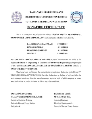 TAMILNADU GENERATION AND
DISTRIBUTION CORPORATION LIMITED
TUTICORIN THERMAL POWER STATION
BONAFIDE CERTIFICATE
This is to certify that the project work entitled “POWER SYSTEM MONIITORING
AND CONTROL USING USING SCADA” is a bonafide record of the work done by
BALAJI PONNAMBALAM.A.G 81910121011
DINESH KUMAR.S 81910121014
PHARTHASARATHY.K 81910121601
SURESH.P 81910121059
At TUTICORIN THERMAL POWER STATION in partial fulfillment for the award of the
degree of Bachelor of Engineering in Electrical and Electronics Engineering during the year
of 2013-2014 from SARANATHAN COLLEGE OF ENGINEERING, TRICHY affiliated to
ANNA UNIVERSITY CHENNAI.
They have been working on the project in the organization during the period from 19th
DECEMBER 2013 to 10th
MARCH 2014. Certified further that, to the best of my knowledge the
work reported here is not from the part of any other report or work of which a degree or award
was conferred on an earlier occasion on this or any other candidate.
EXECUTIVE ENGINEER EXTERNAL GUIDE
Mr.K.SIVASUBRAMANIAN B.E.,M.I.E Mr.S.ELANGO B.E.,
Executive Engineer, Training Assistant Engineer,
Tuticorin Thermal Power Station. Electrical Maintenance-I,
Tuticorin - 4. Tuticorin Thermal Power Station.
 