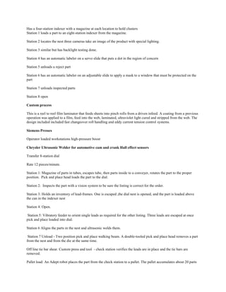 Has a four-station indexer with a magazine at each location to hold clusters
Station 1 loads a part to an eight-station indexer from the magazine.
Station 2 locates the nest three cameras take an image of the product with special lighting.
Station 3 similar but has backlight testing done.
Station 4 has an automatic labeler on a servo slide that puts a dot in the region of concern
Station 5 unloads a reject part
Station 6 has an automatic labeler on an adjustable slide to apply a mask to a window that must be protected on the
part
Station 7 unloads inspected parts
Station 8 open
Custom process
This is a reel to reel film laminator that feeds sheets into pinch rolls from a driven infeed. A coating from a previous
operation was applied to a film, feed into the web, laminated, ultraviolet light cured and stripped from the web. The
design included included fast changeover roll handling and eddy current tension control systems.
Siemens Presses
Operator loaded workstations high-pressure boost
Chrysler Ultrasonic Welder for automotive cam and crank Hall effect sensors
Transfer 8-station dial
Rate 12 pieces/minute.
Station 1: Magazine of parts in tubes, escapes tube, then parts inside to a conveyer, rotates the part to the proper
position. Pick and place head loads the part to the dial.
Station 2: Inspects the part with a vision system to be sure the listing is correct for the order.
Station 3: Holds an inventory of lead-frames. One is escaped ,the dial nest is opened, and the part is loaded above
the can in the indexer nest
Station 4: Open.
Station 5: Vibratory feeder to orient single leads as required for the other listing. Three leads are escaped at once
pick and place loaded into dial.
Station 6 Aligns the parts in the nest and ultrasonic welds them.
Station 7 Unload - Two position pick and place walking beam. A double-tooled pick and place head removes a part
from the nest and from the die at the same time.
Off line tie bar shear. Custom press and tool - check station verifies the leads are in place and the tie bars are
removed.
Pallet load: An Adept robot places the part from the check station to a pallet. The pallet accumulates about 20 parts
 