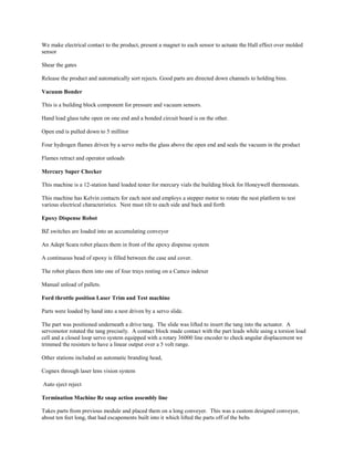 We make electrical contact to the product, present a magnet to each sensor to actuate the Hall effect over molded
sensor
Shear the gates
Release the product and automatically sort rejects. Good parts are directed down channels to holding bins.
Vacuum Bonder
This is a building block component for pressure and vacuum sensors.
Hand load glass tube open on one end and a bonded circuit board is on the other.
Open end is pulled down to 5 millitor
Four hydrogen flames driven by a servo melts the glass above the open end and seals the vacuum in the product
Flames retract and operator unloads
Mercury Super Checker
This machine is a 12-station hand loaded tester for mercury vials the building block for Honeywell thermostats.
This machine has Kelvin contacts for each nest and employs a stepper motor to rotate the nest platform to test
various electrical characteristics. Nest must tilt to each side and back and forth
Epoxy Dispense Robot
BZ switches are loaded into an accumulating conveyor
An Adept Scara robot places them in front of the epoxy dispense system
A continuous bead of epoxy is filled between the case and cover.
The robot places them into one of four trays resting on a Camco indexer
Manual unload of pallets.
Ford throttle position Laser Trim and Test machine
Parts were loaded by hand into a nest driven by a servo slide.
The part was positioned underneath a drive tang. The slide was lifted to insert the tang into the actuator. A
servomotor rotated the tang precisely. A contact block made contact with the part leads while using a torsion load
cell and a closed loop servo system equipped with a rotary 36000 line encoder to check angular displacement we
trimmed the resisters to have a linear output over a 5 volt range.
Other stations included an automatic branding head,
Cognex through laser lens vision system
Auto eject reject
Termination Machine Bz snap action assembly line
Takes parts from previous module and placed them on a long conveyer. This was a custom designed conveyor,
about ten feet long, that had escapements built into it which lifted the parts off of the belts
 
