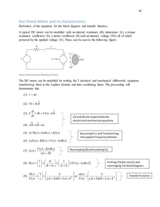 10
Our Drone Motor and its characteristics:
Derivation of the equations for the block diagram and transfer function:
A typical DC motor can be modelled with an internal resistance (R), inductance (L), a torque
resistance coefficient (b), a motor coefficient (K) and an internal voltage (Vb) all of which
powered by the applied voltage (V). These can be seen in the following figure:
Figure 9-Electrical and Mechanical Circuit
The DC motor can be modelled by writing the 2 electrical and mechanical differential equations,
transforming them to the Laplace domain and then combining them. The proceeding will
demonstrate this.
(1) Ki
(2)

 KVb
(3)

 kiVRi
dt
di
L )(
(4) kibJ 


(5) )()()(2
sKIsbssJs  
(6) )()()()( skssVsRIsLsI 
(7)
)(
)()(
)(
RLs
sKssV
sI




(8)  )()(
11
)( skssV
bJsLsR
K
s
s  




















(9) 












 2
))((
1
)(
)(
kLsRbJs
k
ssV
s
or 






 2
))(()(
)(
kLsRbJs
k
sV
s
(3) and(4) are respectivelythe
electricandmechanical equations
Assuming0I.C and Transforming
intoLaplace FrequencyDomain
Rearranging(6) and IsolatingI(s)
Putting(7) back into(5) and
rearranging.Forblockdiagram.
TransferFunction
 