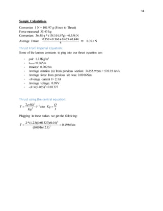 14
Sample Calculations
Conversion 1 N = 101.97 g (Force to Thrust)
Force measured 35.43 kg
Conversion: 36.48 g * (1N/101.97g) =0.358 N
Average Thrust:
0.358+0.368+0.403+0.444
4
= 0.393 N
Thrust From Imperial Equation:
Some of the known constants to plug into our thrust equation are:
- ρair: 1.23Kg/m3
- rrotor=0.065m
- Dmotor: 0.0025m
- Average rotation (n) from previous section: 34255.9rpm = 570.93 rev/s
- Average force from previous lab was: 0.0016Nm
- -Average current I= 2.1A
- Average voltage: 0.99V
- -A=π(0.065)2=0.01327
Thrust using the central equation:
2
2
2
2
V
Kq
AKt
T

 also
I
Q
Kq 
Plugging in these values we get the following:
NmT 1986.0
)1.2/0016.0(
)01.0)(01327.0)(23.1(*2
2
2

 