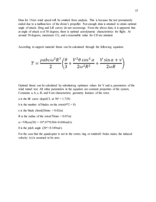 17
Data for 15m/s wind speed will be omitted from analysis. This is because the test prematurely
ended due to a malfunction of the drone’s propeller. Not enough data is attained to attain optimal
angle of attack. Drag and Lift curves do not reconverge. From the above data, it is apparent that
at angle of attack α of 30 degrees, there is optimal aerodynamic characteristics for flight. At
around 30 degrees, maximum CL, and a reasonable value for CD are attained.
According to support material thrust can be calculated through the following equation:
Optimal thrust can be calculated by substituting optimum values for V and α, parameters of the
wind tunnel test. All other parameters in the equation are constant properties of the system.
Constants a, b, c, R, and θ are characteristic geometry features of the rotor.
a is the lift curve slope(CL at 30o = 1.729)
b is the number of blades on the rotor(4*2 = 8)
c is the blade chord(20mm = 0.02m)
R is the radius of the rotor(70mm = 0.07m)
ω =VRcos(30) = 10*.07*0.866=0.606rad/s)
θ is the pitch angle (20o=0.349rad ).
For the case that the quadcopter is not in the vortex ring or windmill brake states, the induced
velocity (υ) is assumed to be zero.
 