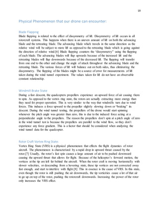 19
Physical Phenomenon that our drone can encounter:
Blade Flapping
Blade flapping is related to the effect of dissymmetry of lift. Dissymmetry of lift occurs in all
rotorcraft systems. This happens when there is an uneven amount of lift on both the advancing
blade and the retreating blade. The advancing blade which travels in the same direction as the
relative wind will be subject to more lift as opposed to the retreating blade which is going against
the direction of relative wind.[6] Blade flapping counters the “dissymmetry” using the flapping
of each blade. The advancing blades will flap upwards because of the increased lift and the
retreating blades will flap downwards because of the decreased lift. The flapping will transfer
from one end to the other and change the angle of attack throughout the advancing blade and the
retreating blade. The various forces of lift will balance out on both sides, thus eliminating the
dissymmetry. The flapping of the blades might be a source of error for measurements of lift
taken during the wind tunnel experiment. The values taken for lift do not have an observable
constant relationship.
Windmill Brake State
During a fast descent, the quadcopters propellers experience an upward force of air causing them
to spin. As opposed to the vortex ring state, the rotors are actually extracting more energy than
they need for proper operation. This is very similar to the way that windmills turn due to wind
forces. This induces a force upward to the propeller slightly slowing down or “braking” its
descent. During the wind tunnel testing, the propellers of the drone would start spinning
whenever the pitch angle was greater than zero, this is due to the induced force acting at a
perpendicular angle to the propellers. The reason the propellers don’t spin at a pitch angle of zero
in the wind tunnel test is because the propellers are parallel to the wind flow, so they don’t
experience any force gradient. This is a factor that should be considered when analyzing the
wind tunnel data for the quadcopter.
Rotor Craft Vortex Ring State:
Vortex Ring State (VRS) is a physical phenomenon that effects the flight dynamics of rotor
aircraft. The phenomenon is characterized by a rapid drop in upward thrust caused by the
rotor.[7] Usually, the rotor’s fast spin causes a large amount of air to be pushed downward
causing the upward thrust that allows for flight. Because of the helicopter’s forward motion, the
vortices at the tip are left far behind the aircraft. When the rotor craft is moving horizontally with
slower velocities, or descending from a hovering state, these tip vortices are not convected away
fast enough, and start to interfere with flight.[8] This in essence is the cause of VRS. In this state,
even though the rotor is still pushing the air downwards, the tip vorticities cause a lot of that air
to go up on top of the rotor, pushing the rotorcraft downwards. Increasing the power of the rotor
only increases the VRS effect.
 