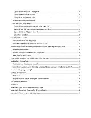 2
Option 1: Flat Styrofoam LandingPad.........................................................................................24
Option 2: Styrofoam Water Skis .................................................................................................25
Option 3: 3D print landing base..................................................................................................25
Straw/Water Collection Reservoir:.................................................................................................26
One way check valve design ..........................................................................................................27
Option 1: Bottom hydraulic one-way valve, open top ..................................................................27
Option 2: Top-Side pneumatic one way valve, closed top.............................................................28
Option 3: Hybrid of Options 1 and 2 ...........................................................................................29
Valve Type Selection..................................................................................................................30
Simulation of our Model ...................................................................................................................32
Flow Simulation on One Way Valve................................................................................................32
Hydrostatic and Pressure Simulation on Landing Pad......................................................................33
Some of the problems with design implementation and how they were overcome:..............................35
Delayed Valve Shipment:...............................................................................................................35
Difficulty taking off from water with long straw:.............................................................................35
Water Proofing and Testing:..........................................................................................................35
What are the resources you used to implement your plan?.................................................................36
Looking Back at our Work .................................................................................................................37
Modifications to the electrical circuit? ...........................................................................................37
Could there have been better formulas which could have been used for a better analysis?...............37
Incorporating programming?.........................................................................................................37
Market Considerations......................................................................................................................37
The market:..................................................................................................................................37
Things toimprove before sending the drone to market:..................................................................38
The journey Experienced:..................................................................................................................39
References:......................................................................................................................................41
Appendix A: Solid Works Drawingsfor the Drone ...............................................................................42
Appendix B: Solidworks Drawings for 3D printed parts........................................................................48
Appendix C: What we got out of the project......................................................................................49
 