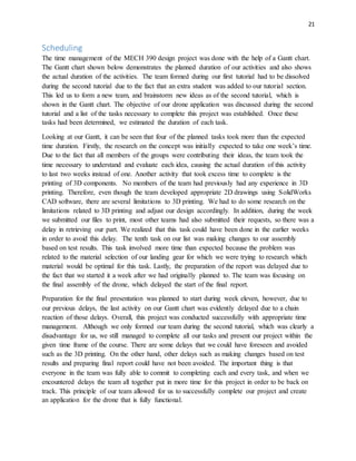21
Scheduling
The time management of the MECH 390 design project was done with the help of a Gantt chart.
The Gantt chart shown below demonstrates the planned duration of our activities and also shows
the actual duration of the activities. The team formed during our first tutorial had to be dissolved
during the second tutorial due to the fact that an extra student was added to our tutorial section.
This led us to form a new team, and brainstorm new ideas as of the second tutorial, which is
shown in the Gantt chart. The objective of our drone application was discussed during the second
tutorial and a list of the tasks necessary to complete this project was established. Once these
tasks had been determined, we estimated the duration of each task.
Looking at our Gantt, it can be seen that four of the planned tasks took more than the expected
time duration. Firstly, the research on the concept was initially expected to take one week’s time.
Due to the fact that all members of the groups were contributing their ideas, the team took the
time necessary to understand and evaluate each idea, causing the actual duration of this activity
to last two weeks instead of one. Another activity that took excess time to complete is the
printing of 3D components. No members of the team had previously had any experience in 3D
printing. Therefore, even though the team developed appropriate 2D drawings using SolidWorks
CAD software, there are several limitations to 3D printing. We had to do some research on the
limitations related to 3D printing and adjust our design accordingly. In addition, during the week
we submitted our files to print, most other teams had also submitted their requests, so there was a
delay in retrieving our part. We realized that this task could have been done in the earlier weeks
in order to avoid this delay. The tenth task on our list was making changes to our assembly
based on test results. This task involved more time than expected because the problem was
related to the material selection of our landing gear for which we were trying to research which
material would be optimal for this task. Lastly, the preparation of the report was delayed due to
the fact that we started it a week after we had originally planned to. The team was focusing on
the final assembly of the drone, which delayed the start of the final report.
Preparation for the final presentation was planned to start during week eleven, however, due to
our previous delays, the last activity on our Gantt chart was evidently delayed due to a chain
reaction of those delays. Overall, this project was conducted successfully with appropriate time
management. Although we only formed our team during the second tutorial, which was clearly a
disadvantage for us, we still managed to complete all our tasks and present our project within the
given time frame of the course. There are some delays that we could have foreseen and avoided
such as the 3D printing. On the other hand, other delays such as making changes based on test
results and preparing final report could have not been avoided. The important thing is that
everyone in the team was fully able to commit to completing each and every task, and when we
encountered delays the team all together put in more time for this project in order to be back on
track. This principle of our team allowed for us to successfully complete our project and create
an application for the drone that is fully functional.
 