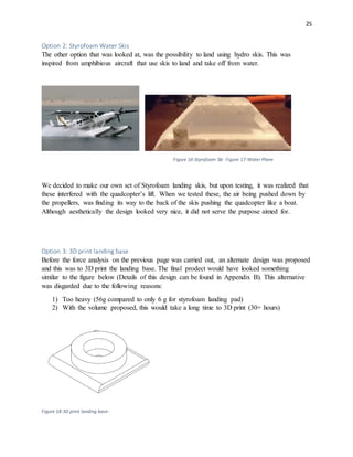 25
Option 2: Styrofoam Water Skis
The other option that was looked at, was the possibility to land using hydro skis. This was
inspired from amphibious aircraft that use skis to land and take off from water.
Figure 16-Styrofoam Ski Figure 17-Water Plane
We decided to make our own set of Styrofoam landing skis, but upon testing, it was realized that
these interfered with the quadcopter’s lift. When we tested these, the air being pushed down by
the propellers, was finding its way to the back of the skis pushing the quadcopter like a boat.
Although aesthetically the design looked very nice, it did not serve the purpose aimed for.
Option 3: 3D print landing base
Before the force analysis on the previous page was carried out, an alternate design was proposed
and this was to 3D print the landing base. The final prodect would have looked something
similar to the figure below (Details of this design can be found in Appendix B). This alternative
was disgarded due to the following reasons:
1) Too heavy (56g compared to only 6 g for styrofoam landing pad)
2) With the volume proposed, this would take a long time to 3D print (30+ hours)
Figure 18-3D print landing base-
 
