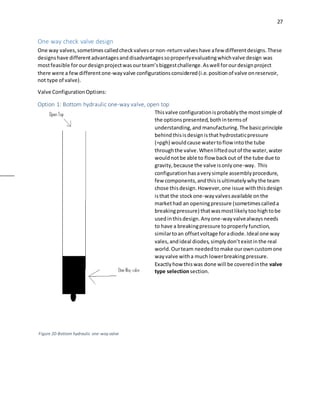 27
One way check valve design
One way valves,sometimescalledcheckvalvesornon-returnvalveshave afew differentdesigns.These
designshave differentadvantagesanddisadvantagessoproperlyevaluatingwhichvalve design was
mostfeasible forourdesignprojectwasourteam’sbiggestchallenge.Aswell forourdesignproject
there were a fewdifferentone-wayvalve configurationsconsidered(i.e.positionof valve onreservoir,
not type of valve).
Valve ConfigurationOptions:
Option 1: Bottom hydraulic one-way valve, open top
Thisvalve configurationisprobablythe mostsimple of
the optionspresented,bothintermsof
understanding,and manufacturing.The basicprinciple
behindthisisdesignisthat hydrostaticpressure
(=ρgh) wouldcause watertoflow intothe tube
throughthe valve.Whenliftedoutof the water,water
wouldnotbe able to flow backout of the tube due to
gravity,because the valve isonlyone-way. This
configurationhasaverysimple assemblyprocedure,
few components,andthisisultimatelywhythe team
chose thisdesign.However,one issue withthisdesign
isthat the stockone-wayvalvesavailable onthe
markethad an openingpressure (sometimescalleda
breakingpressure) thatwasmostlikelytoohightobe
usedinthisdesign.Anyone-wayvalvealwaysneeds
to have a breakingpressure toproperlyfunction,
similartoan offsetvoltage foradiode.Ideal one way
vales,andideal diodes,simplydon’texistinthe real
world.Ourteam neededtomake ourowncustomone
wayvalve witha much lowerbreakingpressure.
Exactlyhow thiswas done will be coveredinthe valve
type selectionsection.
Figure 20-Bottom hydraulic one-wayvalve
 