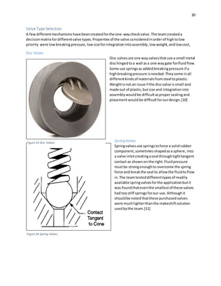 30
Valve Type Selection
A fewdifferentmechanismshave beencreatedforthe one-waycheckvalve.The teamcreateda
decisionmatrix fordifferentvalve types.Propertiesof the valve consideredinorderof hightolow
priority were lowbreakingpressure,low sizeforintegrationintoassembly, low weight,andlow cost,
Disc Valves
Disc valvesare one wayvalvesthatuse a small metal
dischingedtoa wall asa one waygate forfluidflow.
Some use springsas addedbreakingpressure if a
highbreakingpressure isneeded.Theycome inall
differentkindsof materialsfromsteel toplastic.
Weightisnot an issue if the discvalve issmall and
made out of plastic,butsize and integrationinto
assemblywouldbe difficultaspropersealingand
placementwouldbe difficultforourdesign.[10]
Spring Valves
Springvalvesuse springstoforce a solidrubber
component,sometimesshapedasa sphere, into
a valve inletcreatingaseal throughtighttangent
contact as shownon the right.Fluidpressure
mustbe strongenoughto overcome the spring
force and breakthe seal to allow the fluidtoflow
in.The teamtesteddifferenttypesof readily
available springvalvesforthe applicationbutit
was foundthateventhe smallestof these valves
had toostiff springsforour use.Althoughit
shouldbe notedthatthese purchasedvalves
were muchlighterthanthe makeshiftsolution
usedbythe team.[11]
Figure 23-Disc Valves
Figure 24-Spring Valves
 
