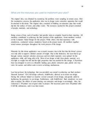 36
What are the resources you used to implement your plan?
The original idea, was obtained by examining the problem; water sampling in remote areas. After
the examination process, the application idea was to design water extraction apparatus that would
be attached to the drone. This original idea, consisted of building an extraction pipe that would
dip into the surface of water, and collect water. The resources needed for this project consisted
of people, materials, and technology.
Being a team of four, each of member had specific tasks to complete based on their expertise. All
members contributed to achieving the final product of this application. Some members worked
on the Computer Aided Design for this project. While others who had experience with
simulations, conducted various simulation based on the project needs. All members together
tested various prototypes throughout the work process of the design.
Materials for this drone application was a crucial resource due to the fact that the drone’s power
was only able to support a limited amount of weight. Due to this limitation, the team had to go
through various material selection processes and test which materials were optimal for the
application while still being able to fly. Most of our design is built from plastic material, as it
was light in weight but still had the rigid properties that was needed for this design. A Styrofoam
base was designed to serve as a floatable landing gear, plastic extraction pipe, plastic one-way
valve for suction and rubber seals to serve as locking mechanisms.
Last but not least, the technology that was provided was crucial to achieving our final product.
Dassault Systems’ 3D CAD design software; SolidWorks, allowed us to create our design.
Having this software helped us visualize several concepts of our design, and greatly aided in
facilitating the geometry in our design. Furthermore, with SolidWorks’ fluid simulation we were
able to analyze the effects of water entering our extraction and design it accordingly. Also, the
University’s 3D printer was of great value to project. The necessary parts were 3D printed after
CAD file submission, and it was then tested.
 