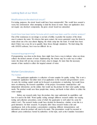 37
Looking Back at our Work
Modificationsto the electrical circuit?
For testing purposes, the circuit board could have been waterproofed. This would have assured a
worry free environment when attempting to land the drone on water. Since our application does
not require any electrical components, the given circuit board was untouched.
Could there have been better formulas which could have been used for a better analysis?
One of the weaknesses in our design is our lack of ability to predict the reaction of the drone
once it contacts the water. We observe that upon contact, the waves generated cause the drone to
rotate about one of its axes almost flipping the whole setup into the water. It would have been
ideal if there was a way for us to quantify these forces through simulation. We tried doing this
with ANSYS software, but it was too difficult for us.
Incorporating programming?
If programming was done on the drone, there might have been a way to indicate when our drone
collects the desired amount of water. Implementing this feature may be a safer way to collect
water; the drone will not stay on top of water, close to danger, for more than the necessary
amount of time needed to collect the targeted amount of water.
Market Considerations
The market:
Our quadcopter application is collection of water samples for quality testing. This is not a
commercial application but rather more of an application in the research and government sector.
As such, the working capital would not be focused on production or marketing, but would focus
more on enhancing the research capabilities of the project. Government municipalities and
independent laboratories are the entities that would use the product for their water quality testing
needs. The product would save these people time, money, and hassle in their efforts to collect the
water sample.
Before any research entity buys the product, they must understand its capabilities and
how it is used in the field. Water quality testing amongst different research entities has varying
testing and collection procedures, some of which the quadcopter is well suited for, some for
which it isn’t. The research bodies would have decided for themselves whether or not this is a
good alternative for their research. To properly allow these research bodies a fair and
unambiguous look at the product, a presentation containing different demonstrations and
information about the product will need to be made. This presentation would be executed at
different press conferences hosted by authorities on the topic, such as the Canadian Association
 