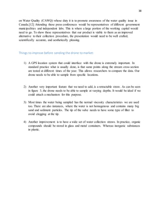 38
on Water Quality (CAWQ) whose duty it is to promote awareness of the water quality issue in
Canada.[12] Attending these press conferences would be representatives of different government
municipalities and independent labs. This is where a large portion of the working capital would
need to go. To show these representatives that our product is viable to them as an improved
alternative to their collection procedure, the presentation would need to be well crafted,
scientifically accurate, and aesthetically pleasing.
Things to improve before sending the drone to market:
1) A GPS location system that could interface with the drone is extremely important. In
standard practice what is usually done, is that same points along the stream cross section
are tested at different times of the year. This allows researchers to compare the data. Our
drone needs to be able to sample from specific locations.
2) Another very important feature that we need to add, is a retractable straw. As can be seen
in figure 3, the drone needs to be able to sample at varying depths. It would be ideal if we
could attach a mechanism for this purpose.
3) Most times the water being sampled has the normal viscosity characteristics we are used
too. There are also instances, where the water is not homogenous and contains many big
sand and sediment particles. The tip of the valve needs to have some type of filter to
avoid clogging at the tip.
4) Another improvement is to have a wide set of water collection straws. In practice, organic
compounds should be stored in glass and metal containers. Whereas inorganic substances
in plastic.
 