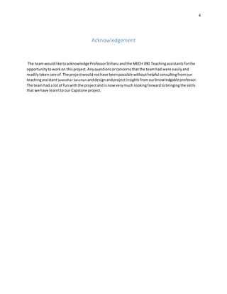 4
Acknowledgement
The teamwouldlike toacknowledgeProfessorStiharu andthe MECH 390 Teachingassistantsforthe
opportunitytoworkon thisproject.Anyquestionsorconcernsthatthe teamhad were easilyand
readilytakencare of.The projectwouldnothave beenpossible withouthelpful consultingfromour
teachingassistantSowndhar Salaman anddesignandprojectinsightsfromourknowledgableprofessor.
The team had a lotof funwiththe projectand isnow verymuch lookingforwardtobringingthe skills
that we have learntto our Capstone project.
 