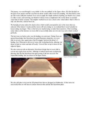 40
The journey we went through is very similar to the one outlined in the figure above. We first decided on
the goal of our project and this was that our drone would collect water for sampling. We then had to come
up with water collection method. If we were to apply the simple method of putting our thumb over a straw
to collect water,and removing our thumb to release water,to implement this on the drone we needed
some kind of motor actuator. The simplest method was to use a check valve which allows fluid to flow in
only one direction, and not back out.
We had placed some orders for check valves which would correspond in size to the straw that was
selected. After almost 3 weeks and the straws still not coming in, we realized that it wasn’t prudent to
keep waiting any longer. This is what led us to maybe trying to make them ourselves. After watching
some videos on the internet, we were able to successfully make our own one way valve which worked
perfectly.
The last issue we had to solve was the landing on water part. Taking from our
general knowledge that Styrofoam has good floatation properties, we were
able to cut out a nice square piece that fit snuggly between the drone’s 2
landing feet. When put to the test of water,this worked perfectly, allowing our
drone to land on water and take off easily. A test of this set up is shown in the
adjacent figure.
We also came up with an alternative Styrofoam design that we were able to
cut out once again from our box. Although it looked much more aesthetically
pleasing than the flat Styrofoam but upon testing it did not succeed. The
trapezoidal landing skis are shown in the figure below.
We also still plan to test out the 3D printed base that we designed on Solidworks. If this turns out
successful, than we will have to choose between this and the flat Styrofoam plate.
Figure 29-Water Testing
 