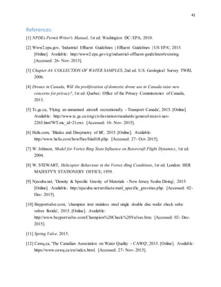 41
References:
[1] NPDEs Permit Writer's Manual, 1st ed. Washington DC: EPA, 2010.
[2] Www2.epa.gov, 'Industrial Effluent Guidelines | Effluent Guidelines | US EPA', 2015.
[Online]. Available: http://www2.epa.gov/eg/industrial-effluent-guidelines#existing.
[Accessed: 26- Nov- 2015].
[3] Chapter A4. COLLECTION OF WATER SAMPLES, 2nd ed. U.S. Geological Survey TWRI,
2006.
[4] Drones in Canada, Will the proliferation of domestic drone use in Canada raise new
concerns for privacy?, 1st ed. Quebec: Office of the Privacy Commissioner of Canada,
2013.
[5] Tc.gc.ca, 'Flying an unmanned aircraft recreationally - Transport Canada', 2015. [Online].
Available: http://www.tc.gc.ca/eng/civilaviation/standards/general-recavi-uav-
2265.htm?WT.mc_id=21zwi. [Accessed: 10- Nov- 2015].
[6] Helis.com, 'Blades and Dissymetry of lift', 2015. [Online]. Available:
http://www.helis.com/howflies/bladlift.php. [Accessed: 27- Oct- 2015].
[7] W. Johnson, Model for Vortex Ring State Influence on Rotorcraft Flight Dynamics, 1st ed.
2004.
[8] W. STEWART, Helicopter Behaviour in the Vortex-Ring Conditions, 1st ed. London: HER
MAJESTY'S STATIONERY OFFICE, 1959.
[9] Njscuba.net, 'Density & Specific Gravity of Materials - New Jersey Scuba Diving', 2015.
[Online]. Available: http://njscuba.net/artifacts/matl_specific_gravities.php. [Accessed: 02-
Dec- 2015].
[10] Bayportvalve.com, 'champion iron stainless steel single double disc wafer check valve
valves florida', 2015. [Online]. Available:
http://www.bayportvalve.com/Champion%20Check%20Valves.htm. [Accessed: 02- Dec-
2015].
[11] Spring Valve. 2015.
[12] Cawq.ca, 'The Canadian Association on Water Quality - CAWQ', 2015. [Online]. Available:
https://www.cawq.ca/en/index.html. [Accessed: 27- Nov- 2015].
 