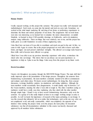 49
Appendix C: What we got out of the project
Hamza Ettaleb
I really enjoyed working on this project this semester. This project was really well structured and
methodological. Each week, we came into the tutorial and took on a new task. Sometimes we
worked on the wind tunnel analyzing lift and drag of our drone, or performing experiments to
determine the thrust and various properties of our drone. The assignments that we took home
were also very interesting as we learned how to simulate the motor characteristics on matlab
Simulink, we learned to draw CAD assembly drawings on Solidworks, and to do simulation
analysis using solidworks. These are things that were relatively new to me, and this project has
really given us a solid foundation on some of these engineering tasks.
I also liked how our team of 4 was able to coordinate and reach our goal in the end. At first, we
came in with 4 guys in a team. But as the project progressed we were able to know each other
better, and figure out each person’s individual strengths. This allowed us to assign tasks based on
these skills and to become more efficient as a group.
I liked how I was able to use my previous internship experience with valves, to introduce the
check valve into our design. This shows that we can always use our past experiences as
inspiration to help us. I plan to use the things I take away from this project in my future work.
Derek Greenblatt
I learnt a lot throughout my journey through the MECH390 Design Project. The main skill that I
really improved upon is the presentation of the design process. Throughout the semester from
brainstorming to presentation, the team members constantly needed to be able to communicate
and evaluate each others ideas. We learnt several methodologies for doing this, from concept
discussion, to design feasibility analysis via simulations and testing validation. Although the
team members would occasionally have disagreements, it would usually only be between 2 of
the 4 team members, meaning the other 2 were able to weigh in. The other 2 members acting as
mediators would have a really easy time explaining why they sided with the other member
through simple logic. I found it very to have several brainstorming discussions early on in the
semester. As a group of 4, this really helped us hone in on a single working design as early as
possible. As well we learnt the importance of research of the topics pertaining to our design. It
was this research that ultimately led us to realise that technologies such as the one-way valve are
not complicated at all, and easily constructible, which was completely the opposite of our
intuition when starting the project. Early on in the project, the team policy for document
submission was that all documentation submitted in this course was heavily discussed and
approved by all members before submission.
 
