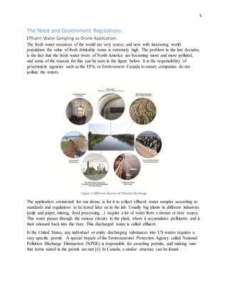 5
The Need and Government Regulations:
Effluent Water Sampling as Drone Application:
The fresh water resources of the world are very scarce, and now with increasing world
population the value of fresh drinkable water is extremely high. The problem in the last decades,
is the fact that the fresh water rivers of North America are becoming more and more polluted,
and some of the reasons for this can be seen in the figure below. It is the responsibility of
government agencies such as the EPA, or Environment Canada to ensure companies do not
pollute the waters.
Figure 1-Different Sources of Polution Discharge
The application envisioned for our drone, is for it to collect effluent water samples according to
standards and regulations to be tested later on in the lab. Usually big plants in different industries
(pulp and paper, mining, food processing…) require a lot of water from a stream or river source.
This water passes through the various circuits in the plant, where it accumulates pollutants and is
then released back into the river. This discharged water is called effluent.
In the United States, any individual or entity discharging substances into US waters requires a
very specific permit. A special branch of the Environmental Protection Agency called National
Pollution Discharge Elimination (NPDE) is responsible for awarding permits, and making sure
that terms stated in the permit are met.[1] In Canada, a similar structure can be found.
 