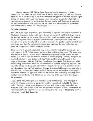 50
Another important skill I learnt during the project was the importance of testing,
measurement, and safety in testing. In this case, it was not only the safety of each other that was
important, but as well the safety of the drone. Being that our application involved the quad copter
coming into contact with water, water damage was a very serious concern for which we took
many precautions to avoid. As well in testing, the team found it really Important to make sure
that all team members were on board with the test. Tests were only conducted if all members
were content with its validity and safety protocol.
Arravein Ponnudurai
This MECH 390 design project was a great opportunity to apply the knowledge I have learned in
Mechanical Engineering in the past 3 years. The project was a well-established design project
that involved meeting various criteria. The aspect that I greatly appreciated about this project is
the fact that a general objective was provided but freedom to create your own design and
application was given. This allowed us to work as a team to set a specific objective and build our
own design upon that. The project created was a great experience for team work, while also
giving me the opportunity to take individual initiatives.
There was several technical aspects that were involved in order to complete this project. I had
prior experience in 3D CAD designing, due to previous projects and internship. This was a great
asset for this project, as I initially worked with one of my partners to come up with the draft
designs. And then assisted the other two members to help in designing. Midway, throughout the
project all members became familiar with SolidWorks and I was pleased to assist in their
progress. Furthermore, I learned SolidWorks simulations, in particular flow simulations, which
was necessary for our valve. Moreover, our application of the drone was greatly based on a one-
way valve system. We did research on the physics behind one way valves in combination with
some knowledge from our Fluid Mechanics II course in order to build our own one way valve to
work with our extraction pipe. Another technical application that was required for this project
was Matlab Simulink, an application that I was not familiar with. Fortunately, one of my team
members was very familiar with Matlab and had helped me further develop my knowledge of
this application.
Over, I greatly enjoyed this project as it involved using the knowledge I have developed in
University to create an innovative design that would be practical and marketable for today’s
reality. This project taught me the importance of team work, while be able to contribute my
individual skills. Each member of the team was proficient in different activities and together we
were able to make this project successful. This project gave me a taste of the upcoming capstone
project that I greatly look forward to.
 