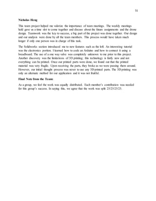 51
Nicholas Heng
This team project helped me valorize the importance of team meetings. The weekly meetings
held gave us a time slot to come together and discuss about the future assignments and the drone
design. Teamwork was the key to success, a big part of the project was done together. Our design
and our analysis were done by all the team members. This process would have taken much
longer if only one person was in charge of this task.
The Solidworks section introduced me to new features such as the loft. An interesting tutorial
was the electronics portion. I learned how to code an Arduino and how to connect it using a
breadboard. The use of a one way valve was completely unknown to me prior to this project.
Another discovery was the limitations of 3D printing; this technology is fairly new and not
everything can be printed. Once our printed parts were done, we found out that the printed
material was very fragile. Upon receiving the parts, they broke as we were passing them around.
However, our initial thought process was never to use any 3D printed parts. The 3D printing was
only an alternate method for our application and it was not fruitful.
Final Note from the Team:
As a group, we feel the work was equally distributed. Each member’s contribution was needed
for this group’s success. In saying this, we agree that the work was split 25/25/25/25.
 