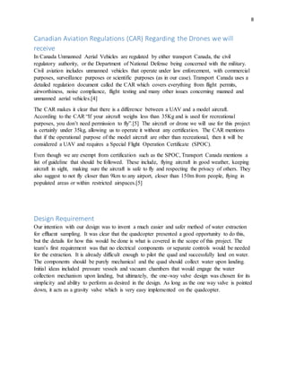 8
Canadian Aviation Regulations (CAR) Regarding the Drones we will
receive
In Canada Unmanned Aerial Vehicles are regulated by either transport Canada, the civil
regulatory authority, or the Department of National Defense being concerned with the military.
Civil aviation includes unmanned vehicles that operate under law enforcement, with commercial
purposes, surveillance purposes or scientific purposes (as in our case). Transport Canada uses a
detailed regulation document called the CAR which covers everything from flight permits,
airworthiness, noise compliance, flight testing and many other issues concerning manned and
unmanned aerial vehicles.[4]
The CAR makes it clear that there is a difference between a UAV and a model aircraft.
According to the CAR “If your aircraft weighs less than 35Kg and is used for recreational
purposes, you don’t need permission to fly”.[5] The aircraft or drone we will use for this project
is certainly under 35kg, allowing us to operate it without any certification. The CAR mentions
that if the operational purpose of the model aircraft are other than recreational, then it will be
considered a UAV and requires a Special Flight Operation Certificate (SPOC).
Even though we are exempt from certification such as the SPOC, Transport Canada mentions a
list of guideline that should be followed. These include, flying aircraft in good weather, keeping
aircraft in sight, making sure the aircraft is safe to fly and respecting the privacy of others. They
also suggest to not fly closer than 9km to any airport, closer than 150m from people, flying in
populated areas or within restricted airspaces.[5]
Design Requirement
Our intention with our design was to invent a much easier and safer method of water extraction
for effluent sampling. It was clear that the quadcopter presented a good opportunity to do this,
but the details for how this would be done is what is covered in the scope of this project. The
team’s first requirement was that no electrical components or separate controls would be needed
for the extraction. It is already difficult enough to pilot the quad and successfully land on water.
The components should be purely mechanical and the quad should collect water upon landing.
Initial ideas included pressure vessels and vacuum chambers that would engage the water
collection mechanism upon landing, but ultimately, the one-way valve design was chosen for its
simplicity and ability to perform as desired in the design. As long as the one way valve is pointed
down, it acts as a gravity valve which is very easy implemented on the quadcopter.
 