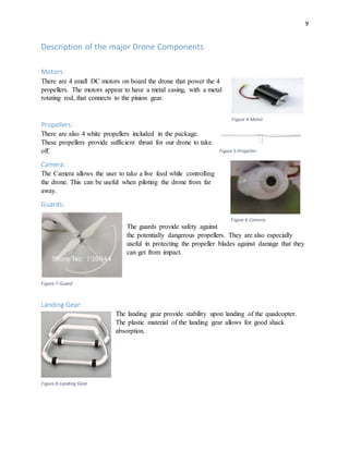 9
Description of the major Drone Components
Motors:
There are 4 small DC motors on board the drone that power the 4
propellers. The motors appear to have a metal casing, with a metal
rotating rod, that connects to the pinion gear.
Propellers:
There are also 4 white propellers included in the package.
These propellers provide sufficient thrust for our drone to take
off.
Camera:
The Camera allows the user to take a live feed while controlling
the drone. This can be useful when piloting the drone from far
away.
Guards:
The guards provide safety against
the potentially dangerous propellers. They are also especially
useful in protecting the propeller blades against damage that they
can get from impact.
Landing Gear:
The landing gear provide stability upon landing of the quadcopter.
The plastic material of the landing gear allows for good shack
absorption.
Figure 4-Motor
Figure 5-Propeller
Figure 6-Camera
Figure 7-Guard
Figure 8-Landing Gear
 