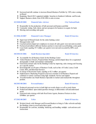  Increased and still continue to increase Branch Business Portfolio by 150% since coming
on Board
 Beginning March 2012 supported multiple branches in Southern California and Nevada
 Support Business clients from $1M-10M in sales revenue.
02/2008-09/2008 Financial Sales Advisor City National Bank
 Responsible for the production of both personal and business portfolio
 Constantly visiting both clients and new prospects for business to acquire for bank
 Meeting and exceeding sales goals
01/2006-10/2007 Financial Center Manager Bank OfAmerica
 Supervised all Branch Goals for the entire banking center
 Managed entire staff
 Coached and developed new employees to ensure all sales goals were met and exceeded
 Partnered and utilized different business partner to meet and exceed banking center goals
 Loan Goals equaling $7.5 million per quarter were met and exceeded by 200% each
quarter
08/2004-01/2006 Small BusinessSpecialist Bank OfAmerica
 Accountable for all Business Goals for the Banking Center
 Visited Business Owners,Prepared Sales Strategy, and developed ideas for a segmented
demographic to build and maintain relationships
 Generated constant sales for the Banking Center by improving sales strategy and focusing
on a specific market
 Knowledgeable on all types of Business Credit, such as line of Credit, Loans, Credit
Cards, SBA,and Merchant Services
 In charge of RealEstate Goals, equaling to $2.3 million per quarter
 Implemented a Marketing Program to increase retention of all Business Deposit and
continued to satisfy customers using high standards, Service and rapport
 Awarded number one Small Business Specialist in market and retained title throughout
position.
08/2003-08/2004 Personal banker Bank OfAmerica
 Produced a personal service to both high net-worth clients as well as retail clients
 Probed and utilized open-ended question strategy, to differentiate self and understand
needs
 Generated sales strategy with both RealEstate Agents, Business Partners to close
$3Million per quarter
07/2002-08/2003 Teller Bank OfAmerica
 Worked closely with Manager and PersonalBankers to bring in Teller referrals and help
the Banking center to reach and achieve goals
 Responsible for cash box, including balancing and handling multiple cash and non-cash
transactions
 