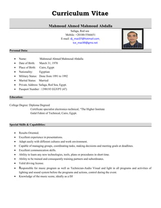 Curriculum Vitae
Mahmoud Ahmed Mahmoud Abdalla
Safaga, Red sea
Mobile: +20100-5566651
E-mail: dj_mac07@hotmail.com
Ice_mac99@gmx.net
Personal Data:
• Name: Mahmoud Ahmed Mahmoud Abdalla
• Date of Birth: March 31, 1970
• Place of Birth: Cairo, Egypt
• Nationality: Egyptian
• Military Status: Done from 1991 to 1992
• Marital Status: Married
• Private Address: Safaga, Red Sea, Egypt.
• Passport Number : 1398193 EGYPT (47)
Education:
College Degree: Diploma Degreed
Certificate specialist electronics technical, “The Higher Institute
Galal Fahmi of Technical, Cairo, Egypt.
Special Skills & Capabilities:
• Results Oriented.
• Excellent experience in presentations.
• Adapt easily with different cultures and work environment.
• Capable of managing groups, coordinating tasks, making decisions and meeting goals at deadlines.
• Excellent communication skills.
• Ability to learn any new technologies, tools, plans or procedures in short time.
• Ability to be trained and consequently training partners and subordinates.
• Valid driving license.
• Responsible for music program as well as Technician-Audio Visual and light in all programs and activities of
lighting and sound system before the programs and actions, control during the event.
• Knowledge of the music scene, ideally as a DJ
 