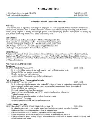 NICOLA COCHRAN
15 West Couch Street, Norwalk, CT 06854 Tel: 203-354-3073
Email: cochrannicola@ymail.com Cell: 203-981-3182
Medical Biller and Collection Specialist
PROFILE
I have over ten years of experience interacting with employers and client’s accounts. Utilize exceptional interpersonal,
communication and phone skills to identify and service customer needs while achieving my weekly goals. Customer
oriented, easily adaptable to learning new concepts quickly. Skilled at identifying potential overpayments and meeting my
goals, thereby maintaining their business figures on a monthly basis.
EDUCATION
Norwalk Community College, Norwalk, CT – Medical Office Specialist, 2015
Health CareeRx Academy,Bridgeport, CT – Certificate of Achievement, 2014
University of Bridgeport, Bridgeport, CT – Health and Education, 2013 - 2014
Gibbs College, Norwalk, CT – Associate Degree in Applied Science, 2000
J.M. Wright Tech, Stamford, CT – Certified Nurse Assistant
CORE SKILLS
Proficient with Microsoft Word, Microsoft Excel, Microsoft Outlook, Microsoft Access and PowerPoint. CareMedic,
Delphi, iMac, iMax, Qmacs,Oracle, interlliClaim (web cop), I-Vault, NetMeeting, Gelco (ExpenseLink), Enhansiv,
System Access,QuickPlace,FrontPage 98, Internet Explorer, Saleslogix, DocStar 3.0, Desktop Publishing and experience
in Office Administration.
PROFESSIONAL EXPERIENCE
Bookkeeper
DR. LYNN WINTHER,Westport,CT 2012 – 2014
 Reviewed all billing statements and made sure they were paid on a monthly basis.
 Organized office and updated personal files.
 Handled her taxed and legal documents.
 Assisted with her Mortgage process for her rental property.
Patient Biller and Worker Compensation Specialist
NORWALK HOSPITAL, Norwalk,CT 2007 – 2012
 Reviewed, prepared, and processed using various PC systems all claims to various insurance and third party
payers in a timely and accurate manner; ensure prompt and accurate payment for services rendered.
 Patient scheduling and registration.
 Electronic medical record and documentation.
 Security, privacy, confidentiality and HIPAA requirements for patient information.
 Various Insurance payers.
 Billing requirements and processed including claims processing.
 ICD 9/10 and CPT-4 coding.
 Accounts payable/receivable tracking and management.
Provider Advance Specialist
HEALTHMARKETS ADMIN. SERVICES GROUP,Norwalk,CT 2002 –2006
 Developed report practices and trending issues based on dollars recovered and referralreceived.
 Implemented Excel spreadsheet and work flow on a weekly basis.
 Communicated directly with providers, members, and insurance companies.
 Recovered potential overpayments and reimbursements, as well as intense research.
 Reported recovered figures directly to upper management on a weekly basis as well as, assisted with yearly audit
and claims edits case review.
 