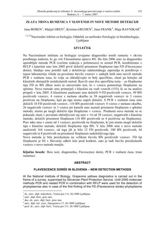 Zbornik predavanj in referatov 8. slovenskega posvetovanja o varstvu rastlin    152
                                             Radenci, 6. – 7. marec 2007

     ZLATA TRSNA RUMENICA V SLOVENIJI IN NOVE METODE DETEKCIJE

    Jana BOBEN 1 , Matjaž HREN 2 , Kristina GRUDEN 3 , Jana FRANK 4 , Maja RAVNIKAR 5
    1,2,3,5
              Nacionalni inštitut za biologijo, Oddelek za rastlinsko fiziologijo in biotehnologijo,
                                                 Ljubljana

                                                   IZVLEČEK

Na Nacionalnem inštitutu za biologijo izvajamo diagnostiko trsnih rumenic v okviru
posebnega nadzora, ki ga vrši Fitosanitarna uprava RS. Do leta 2006 smo za diagnostiko
uporabljali metode PCR (verižna reakcija s polimerazo) in nested PCR, kombinirano z
RFLP s katerimi smo leta 2005 prvič določili prisotnost fitoplazem tipa FD (Flavescence
dorée). Slednjo smo potrdili tudi z določitvijo nukleotidnega zaporedja in potrditvijo v
tujem laboratoriju. Glede na povečano število vzorcev v zadnjih letih smo razvili metodo
PCR v realnem času, ki velja za občutljivejšo in bolj specifično, zlasti pa hitrejšo od
klasičnih obstoječih molekularnih metod. Razvili smo dva specifična testa – za fitoplazme
tipa FD in BN (Bois noir) in univerzalni test, ki v vzorcu pomnožuje fitoplazme na
splošno. Novo metodo smo primerjali s klasično na vseh vzorcih (153), ki so na analizo
prispeli v letu 2005. S klasičnimi analizami smo določili 9 FD pozitivnih vzorcev, 99 BN
pozitivnih vzorcev, 4 vzorce z mešano okužbo in 38 negativnih vzorcev in 3 vzorce
pozitivne na fitoplazme, kjer pa tipa nismo uspeli določiti. S PCR v realnem času smo
določili 10 FD pozitivnih vzorcev, 110 BN pozitivnih vzorcev 4 vzorce z mešano okužbo,
26 negativnih vzorcev in 3 vzorce pri katerih smo zaznali prisotnost fitoplazem s splošno
metodo, nismo pa mogli določiti tipa fitoplazme v vzorcu.. Prednosti nove metode so se
pokazale zlasti v povečani občutljivosti saj smo v 14 od 38 vzorcev, negativnih s klasično
metodo, določili prisotnost fitoplazem (10 BN pozitivnih in 4 pozitivne na fitoplazme).
Prav tako smo v enem od 3 vzorcev, pozitivnih na fitoplazme, ki jim nismo mogli določiti
tipa s klasično metodo, določili fitoplazme tipa BN. V letu 2006 smo z novo metodo
analizirali 164 vzorcev, od tega jih je bilo 12 FD pozitivnih, 100 BN pozitivnih, 44
negativnih in 8 pozitivnih na prisotnost fitoplazem nedoločljivega tipa.
Nova metoda je bila preizkušena na velikem številu BN pozitivnih vzorcev. FD tip
fitoplazem je bil v Sloveniji odkrit šele pred kratkim, zato je tudi število preizkušenih
vzorcev z novo metodo manjše.

Ključne besede: Bois noir, diagnostika, Flavescence dorée, PCR v realnem času, trsne
rumenice

                                                    ABSTRACT

               FLAVESCENCE DORÉE IN SLOVENIA – NEW DETECTION METHODS

At the National Institute of Biology, Grapevine yellows diagnostics is carried out in the
frame of a survey, supervised by Slovenian Plant Protection Service. Until 2006 molecular
methods PCR and nested PCR in combination with RFLP were used for the detection of
phytoplasmas also in case of the first finding of the FD (Flavescence dorée) phytoplasma

1
  dr., univ. dipl. mikrobiol., Večna pot 111, SI-1000 Ljubljana
2
  univ. dipl. biol., prav tam
3
  doc. dr., univ. dipl. biol., prav tam
4
  univ. dipl. inž. zoot., Hacquetova 17, SI-1000 Ljubljana
5
  prof. dr., univ. dipl. biol., Večna pot 111, SI-1000 Ljubljana
 