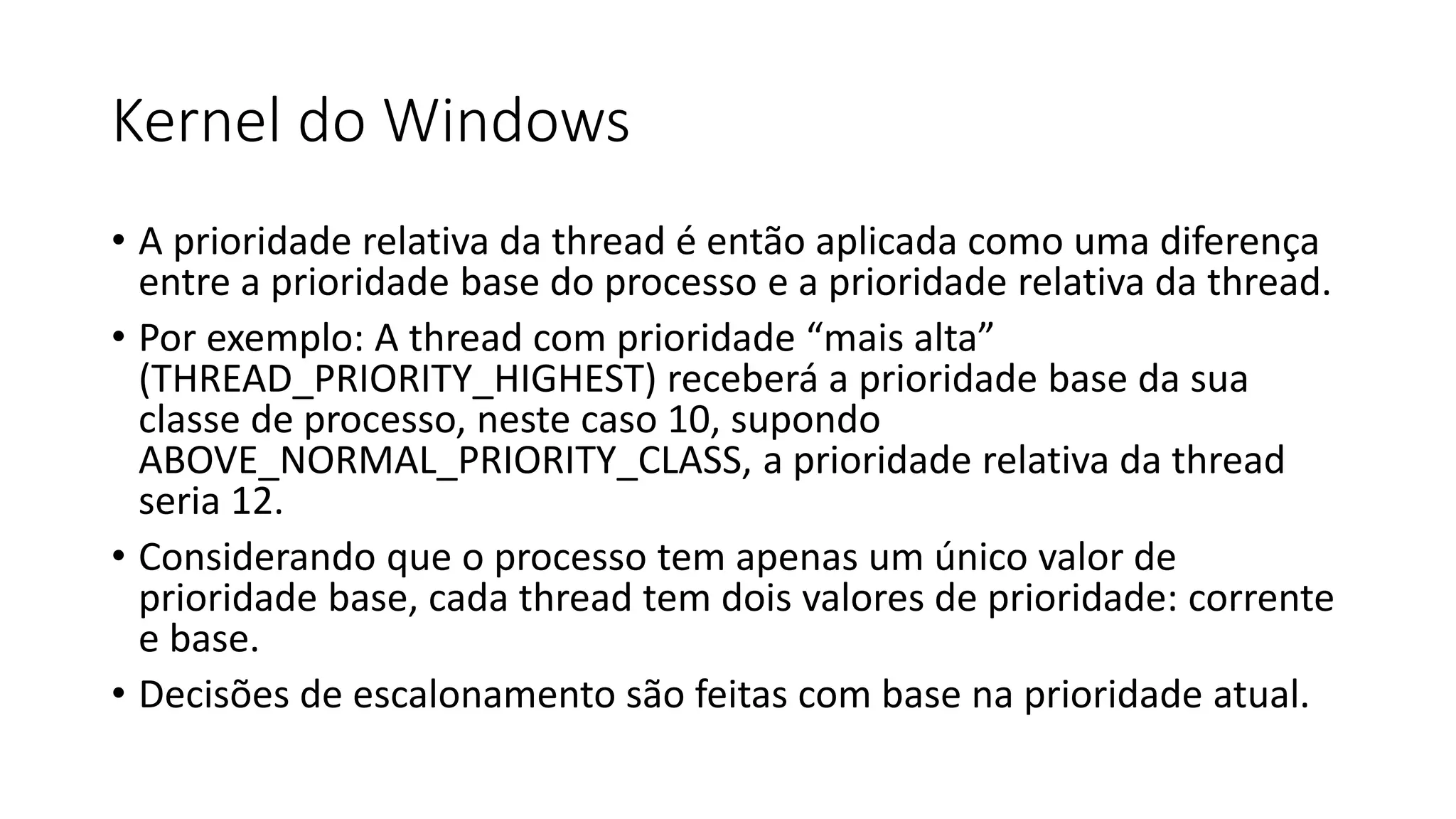 Kernel do Windows 
• A prioridade relativa da thread é então aplicada como uma diferença 
entre a prioridade base do processo e a prioridade relativa da thread. 
• Por exemplo: A thread com prioridade “mais alta” 
(THREAD_PRIORITY_HIGHEST) receberá a prioridade base da sua 
classe de processo, neste caso 10, supondo 
ABOVE_NORMAL_PRIORITY_CLASS, a prioridade relativa da thread 
seria 12. 
• Considerando que o processo tem apenas um único valor de 
prioridade base, cada thread tem dois valores de prioridade: corrente 
e base. 
• Decisões de escalonamento são feitas com base na prioridade atual. 
 