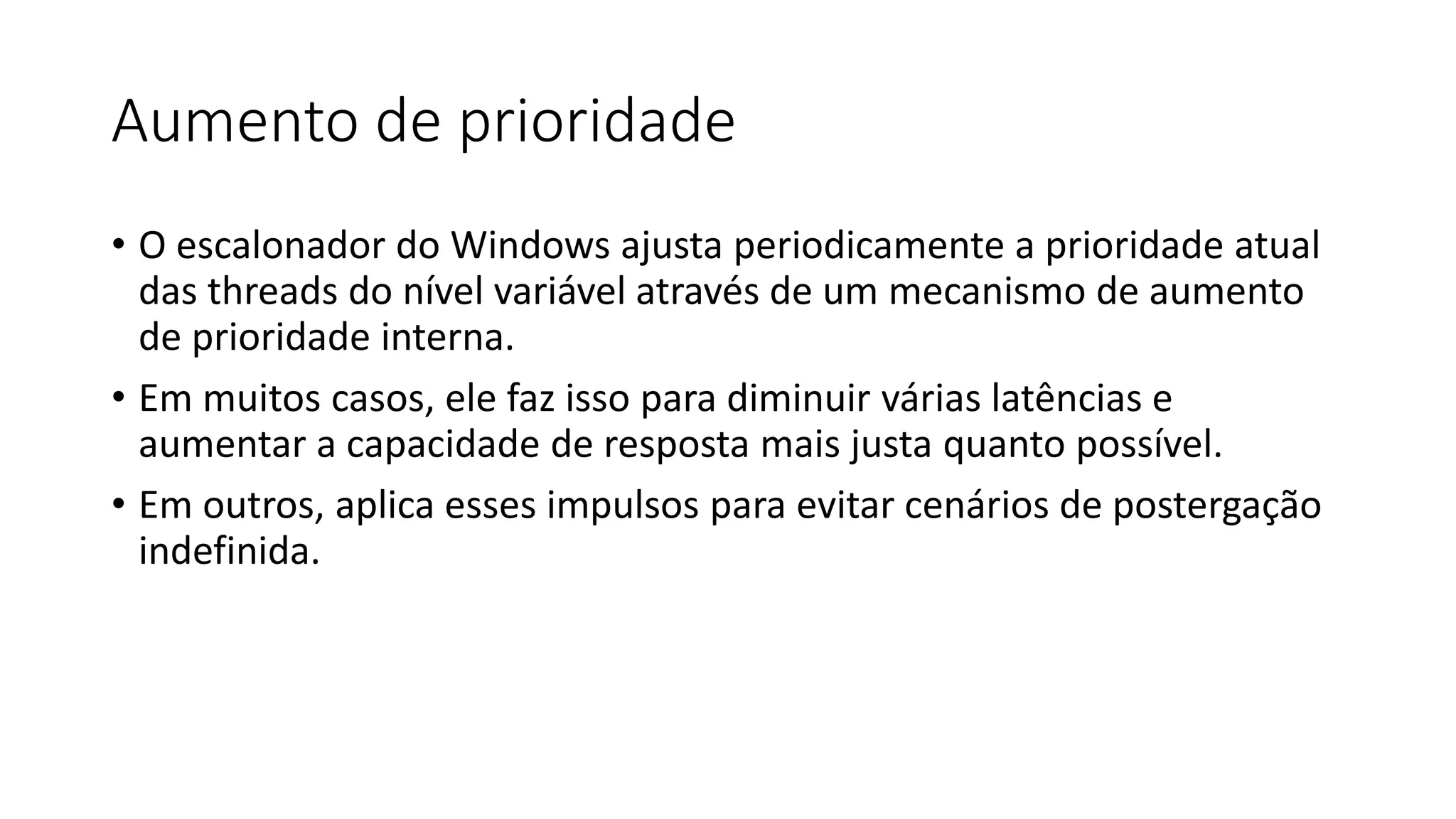 Aumento de prioridade 
• O escalonador do Windows ajusta periodicamente a prioridade atual 
das threads do nível variável através de um mecanismo de aumento 
de prioridade interna. 
• Em muitos casos, ele faz isso para diminuir várias latências e 
aumentar a capacidade de resposta mais justa quanto possível. 
• Em outros, aplica esses impulsos para evitar cenários de postergação 
indefinida. 
 